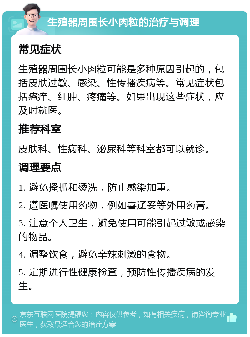 生殖器周围长小肉粒的治疗与调理 常见症状 生殖器周围长小肉粒可能是多种原因引起的，包括皮肤过敏、感染、性传播疾病等。常见症状包括瘙痒、红肿、疼痛等。如果出现这些症状，应及时就医。 推荐科室 皮肤科、性病科、泌尿科等科室都可以就诊。 调理要点 1. 避免搔抓和烫洗，防止感染加重。 2. 遵医嘱使用药物，例如喜辽妥等外用药膏。 3. 注意个人卫生，避免使用可能引起过敏或感染的物品。 4. 调整饮食，避免辛辣刺激的食物。 5. 定期进行性健康检查，预防性传播疾病的发生。