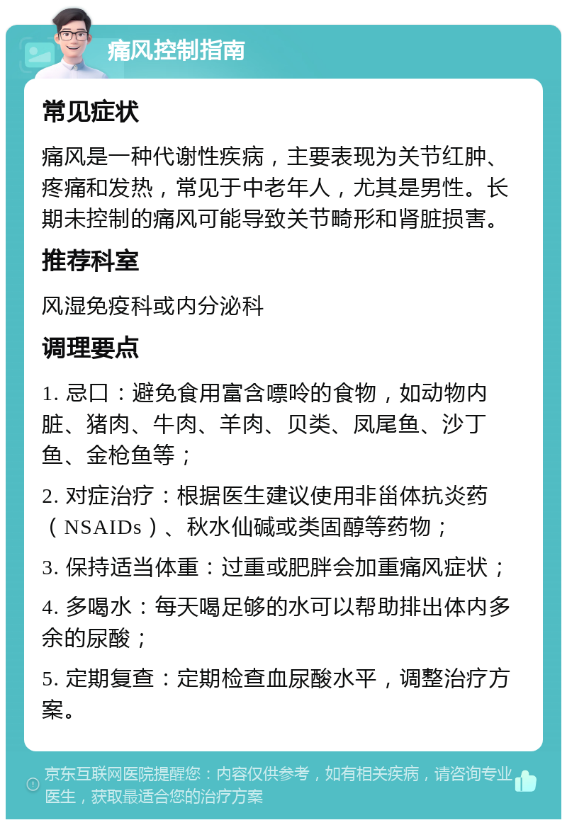 痛风控制指南 常见症状 痛风是一种代谢性疾病，主要表现为关节红肿、疼痛和发热，常见于中老年人，尤其是男性。长期未控制的痛风可能导致关节畸形和肾脏损害。 推荐科室 风湿免疫科或内分泌科 调理要点 1. 忌口：避免食用富含嘌呤的食物，如动物内脏、猪肉、牛肉、羊肉、贝类、凤尾鱼、沙丁鱼、金枪鱼等； 2. 对症治疗：根据医生建议使用非甾体抗炎药（NSAIDs）、秋水仙碱或类固醇等药物； 3. 保持适当体重：过重或肥胖会加重痛风症状； 4. 多喝水：每天喝足够的水可以帮助排出体内多余的尿酸； 5. 定期复查：定期检查血尿酸水平，调整治疗方案。