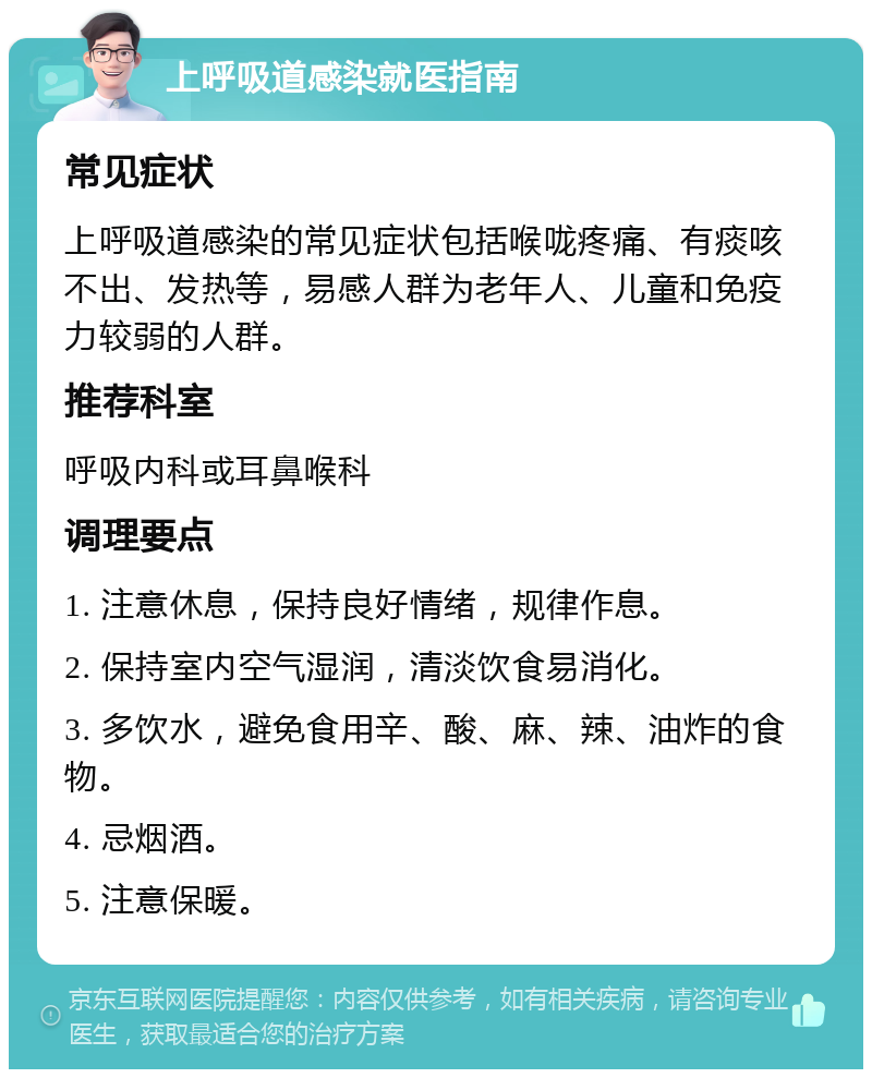 上呼吸道感染就医指南 常见症状 上呼吸道感染的常见症状包括喉咙疼痛、有痰咳不出、发热等，易感人群为老年人、儿童和免疫力较弱的人群。 推荐科室 呼吸内科或耳鼻喉科 调理要点 1. 注意休息，保持良好情绪，规律作息。 2. 保持室内空气湿润，清淡饮食易消化。 3. 多饮水，避免食用辛、酸、麻、辣、油炸的食物。 4. 忌烟酒。 5. 注意保暖。