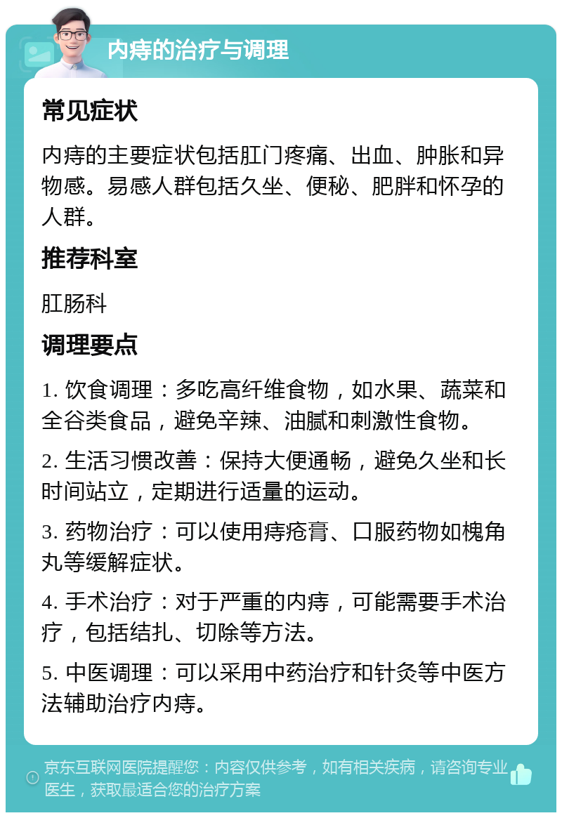 内痔的治疗与调理 常见症状 内痔的主要症状包括肛门疼痛、出血、肿胀和异物感。易感人群包括久坐、便秘、肥胖和怀孕的人群。 推荐科室 肛肠科 调理要点 1. 饮食调理：多吃高纤维食物，如水果、蔬菜和全谷类食品，避免辛辣、油腻和刺激性食物。 2. 生活习惯改善：保持大便通畅，避免久坐和长时间站立，定期进行适量的运动。 3. 药物治疗：可以使用痔疮膏、口服药物如槐角丸等缓解症状。 4. 手术治疗：对于严重的内痔，可能需要手术治疗，包括结扎、切除等方法。 5. 中医调理：可以采用中药治疗和针灸等中医方法辅助治疗内痔。