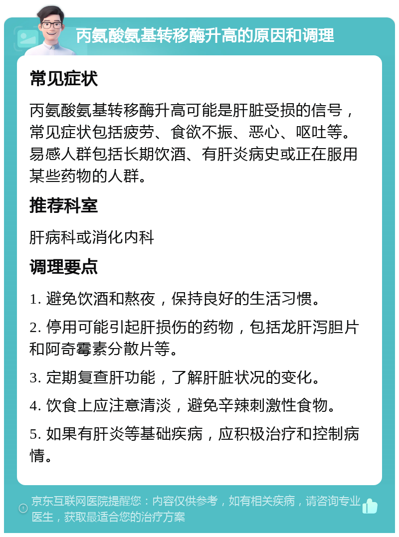 丙氨酸氨基转移酶升高的原因和调理 常见症状 丙氨酸氨基转移酶升高可能是肝脏受损的信号，常见症状包括疲劳、食欲不振、恶心、呕吐等。易感人群包括长期饮酒、有肝炎病史或正在服用某些药物的人群。 推荐科室 肝病科或消化内科 调理要点 1. 避免饮酒和熬夜，保持良好的生活习惯。 2. 停用可能引起肝损伤的药物，包括龙肝泻胆片和阿奇霉素分散片等。 3. 定期复查肝功能，了解肝脏状况的变化。 4. 饮食上应注意清淡，避免辛辣刺激性食物。 5. 如果有肝炎等基础疾病，应积极治疗和控制病情。