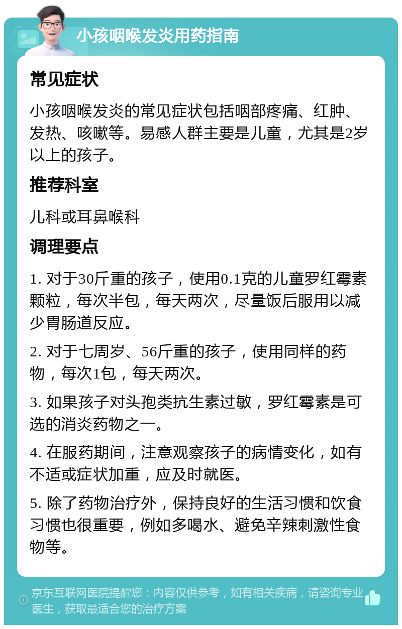 小孩咽喉发炎用药指南 常见症状 小孩咽喉发炎的常见症状包括咽部疼痛、红肿、发热、咳嗽等。易感人群主要是儿童，尤其是2岁以上的孩子。 推荐科室 儿科或耳鼻喉科 调理要点 1. 对于30斤重的孩子，使用0.1克的儿童罗红霉素颗粒，每次半包，每天两次，尽量饭后服用以减少胃肠道反应。 2. 对于七周岁、56斤重的孩子，使用同样的药物，每次1包，每天两次。 3. 如果孩子对头孢类抗生素过敏，罗红霉素是可选的消炎药物之一。 4. 在服药期间，注意观察孩子的病情变化，如有不适或症状加重，应及时就医。 5. 除了药物治疗外，保持良好的生活习惯和饮食习惯也很重要，例如多喝水、避免辛辣刺激性食物等。