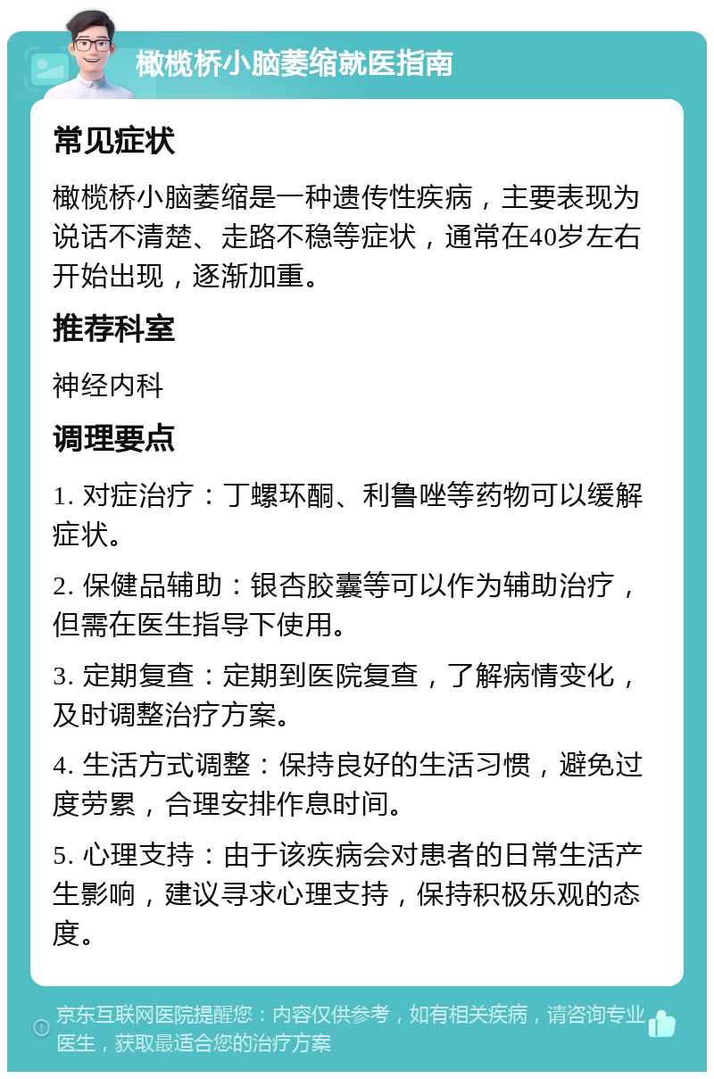 橄榄桥小脑萎缩就医指南 常见症状 橄榄桥小脑萎缩是一种遗传性疾病，主要表现为说话不清楚、走路不稳等症状，通常在40岁左右开始出现，逐渐加重。 推荐科室 神经内科 调理要点 1. 对症治疗：丁螺环酮、利鲁唑等药物可以缓解症状。 2. 保健品辅助：银杏胶囊等可以作为辅助治疗，但需在医生指导下使用。 3. 定期复查：定期到医院复查，了解病情变化，及时调整治疗方案。 4. 生活方式调整：保持良好的生活习惯，避免过度劳累，合理安排作息时间。 5. 心理支持：由于该疾病会对患者的日常生活产生影响，建议寻求心理支持，保持积极乐观的态度。