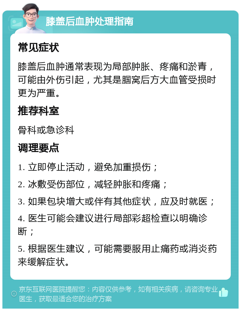 膝盖后血肿处理指南 常见症状 膝盖后血肿通常表现为局部肿胀、疼痛和淤青，可能由外伤引起，尤其是腘窝后方大血管受损时更为严重。 推荐科室 骨科或急诊科 调理要点 1. 立即停止活动，避免加重损伤； 2. 冰敷受伤部位，减轻肿胀和疼痛； 3. 如果包块增大或伴有其他症状，应及时就医； 4. 医生可能会建议进行局部彩超检查以明确诊断； 5. 根据医生建议，可能需要服用止痛药或消炎药来缓解症状。