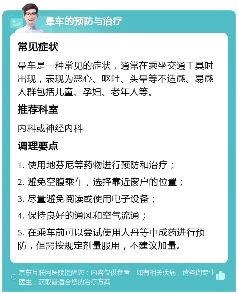 晕车的预防与治疗 常见症状 晕车是一种常见的症状，通常在乘坐交通工具时出现，表现为恶心、呕吐、头晕等不适感。易感人群包括儿童、孕妇、老年人等。 推荐科室 内科或神经内科 调理要点 1. 使用地芬尼等药物进行预防和治疗； 2. 避免空腹乘车，选择靠近窗户的位置； 3. 尽量避免阅读或使用电子设备； 4. 保持良好的通风和空气流通； 5. 在乘车前可以尝试使用人丹等中成药进行预防，但需按规定剂量服用，不建议加量。