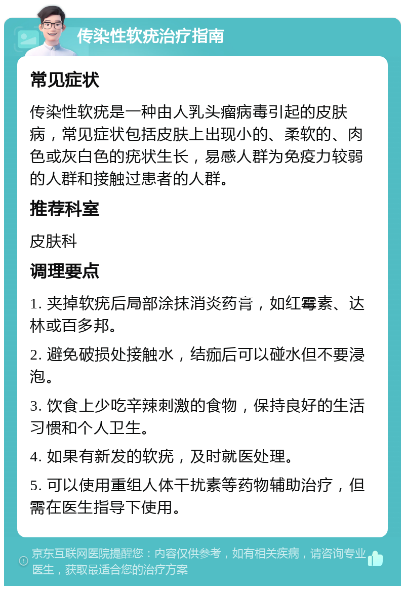 传染性软疣治疗指南 常见症状 传染性软疣是一种由人乳头瘤病毒引起的皮肤病，常见症状包括皮肤上出现小的、柔软的、肉色或灰白色的疣状生长，易感人群为免疫力较弱的人群和接触过患者的人群。 推荐科室 皮肤科 调理要点 1. 夹掉软疣后局部涂抹消炎药膏，如红霉素、达林或百多邦。 2. 避免破损处接触水，结痂后可以碰水但不要浸泡。 3. 饮食上少吃辛辣刺激的食物，保持良好的生活习惯和个人卫生。 4. 如果有新发的软疣，及时就医处理。 5. 可以使用重组人体干扰素等药物辅助治疗，但需在医生指导下使用。