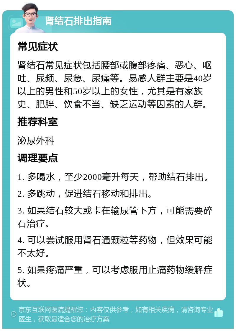 肾结石排出指南 常见症状 肾结石常见症状包括腰部或腹部疼痛、恶心、呕吐、尿频、尿急、尿痛等。易感人群主要是40岁以上的男性和50岁以上的女性，尤其是有家族史、肥胖、饮食不当、缺乏运动等因素的人群。 推荐科室 泌尿外科 调理要点 1. 多喝水，至少2000毫升每天，帮助结石排出。 2. 多跳动，促进结石移动和排出。 3. 如果结石较大或卡在输尿管下方，可能需要碎石治疗。 4. 可以尝试服用肾石通颗粒等药物，但效果可能不太好。 5. 如果疼痛严重，可以考虑服用止痛药物缓解症状。