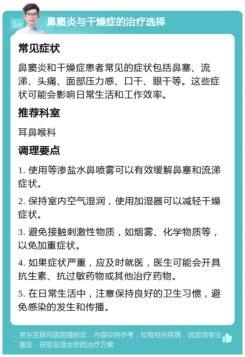 鼻窦炎与干燥症的治疗选择 常见症状 鼻窦炎和干燥症患者常见的症状包括鼻塞、流涕、头痛、面部压力感、口干、眼干等。这些症状可能会影响日常生活和工作效率。 推荐科室 耳鼻喉科 调理要点 1. 使用等渗盐水鼻喷雾可以有效缓解鼻塞和流涕症状。 2. 保持室内空气湿润，使用加湿器可以减轻干燥症状。 3. 避免接触刺激性物质，如烟雾、化学物质等，以免加重症状。 4. 如果症状严重，应及时就医，医生可能会开具抗生素、抗过敏药物或其他治疗药物。 5. 在日常生活中，注意保持良好的卫生习惯，避免感染的发生和传播。