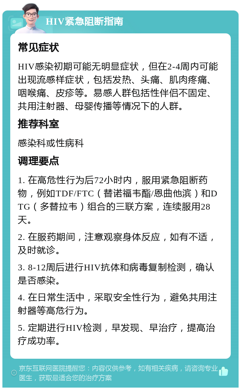 HIV紧急阻断指南 常见症状 HIV感染初期可能无明显症状，但在2-4周内可能出现流感样症状，包括发热、头痛、肌肉疼痛、咽喉痛、皮疹等。易感人群包括性伴侣不固定、共用注射器、母婴传播等情况下的人群。 推荐科室 感染科或性病科 调理要点 1. 在高危性行为后72小时内，服用紧急阻断药物，例如TDF/FTC（替诺福韦酯/恩曲他滨）和DTG（多替拉韦）组合的三联方案，连续服用28天。 2. 在服药期间，注意观察身体反应，如有不适，及时就诊。 3. 8-12周后进行HIV抗体和病毒复制检测，确认是否感染。 4. 在日常生活中，采取安全性行为，避免共用注射器等高危行为。 5. 定期进行HIV检测，早发现、早治疗，提高治疗成功率。