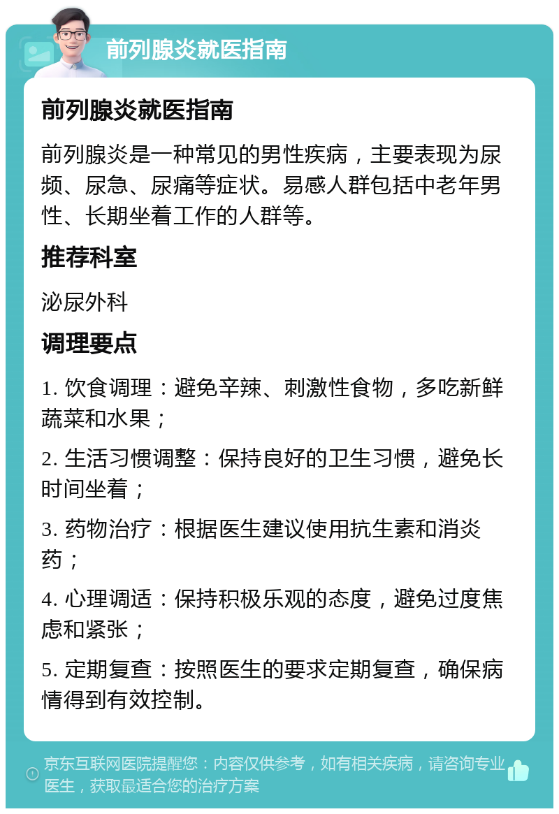 前列腺炎就医指南 前列腺炎就医指南 前列腺炎是一种常见的男性疾病，主要表现为尿频、尿急、尿痛等症状。易感人群包括中老年男性、长期坐着工作的人群等。 推荐科室 泌尿外科 调理要点 1. 饮食调理：避免辛辣、刺激性食物，多吃新鲜蔬菜和水果； 2. 生活习惯调整：保持良好的卫生习惯，避免长时间坐着； 3. 药物治疗：根据医生建议使用抗生素和消炎药； 4. 心理调适：保持积极乐观的态度，避免过度焦虑和紧张； 5. 定期复查：按照医生的要求定期复查，确保病情得到有效控制。