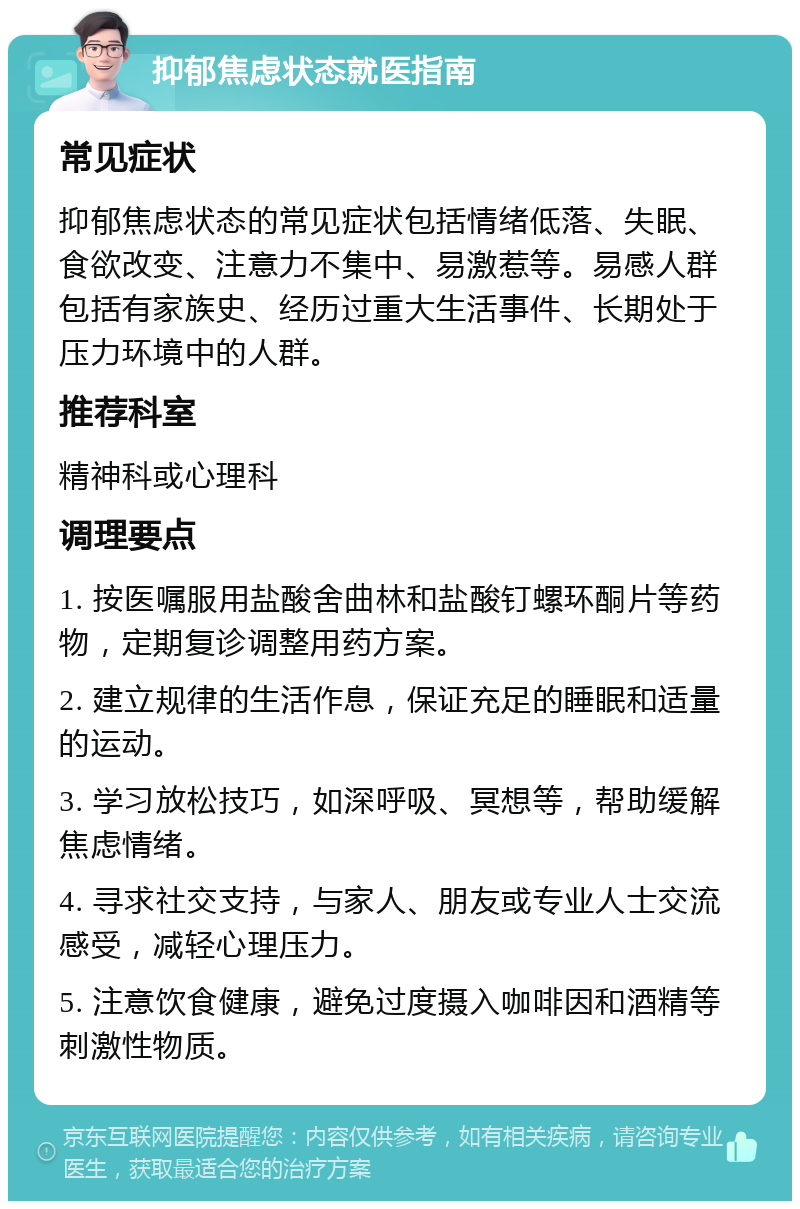 抑郁焦虑状态就医指南 常见症状 抑郁焦虑状态的常见症状包括情绪低落、失眠、食欲改变、注意力不集中、易激惹等。易感人群包括有家族史、经历过重大生活事件、长期处于压力环境中的人群。 推荐科室 精神科或心理科 调理要点 1. 按医嘱服用盐酸舍曲林和盐酸钉螺环酮片等药物，定期复诊调整用药方案。 2. 建立规律的生活作息，保证充足的睡眠和适量的运动。 3. 学习放松技巧，如深呼吸、冥想等，帮助缓解焦虑情绪。 4. 寻求社交支持，与家人、朋友或专业人士交流感受，减轻心理压力。 5. 注意饮食健康，避免过度摄入咖啡因和酒精等刺激性物质。