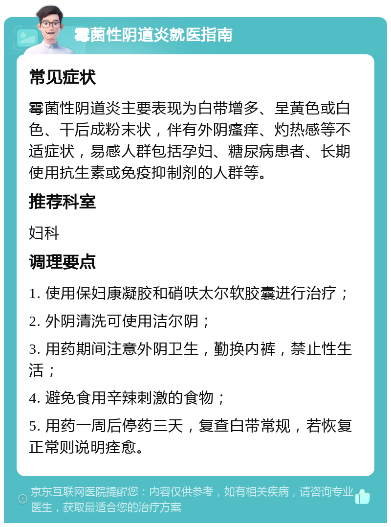 霉菌性阴道炎就医指南 常见症状 霉菌性阴道炎主要表现为白带增多、呈黄色或白色、干后成粉末状，伴有外阴瘙痒、灼热感等不适症状，易感人群包括孕妇、糖尿病患者、长期使用抗生素或免疫抑制剂的人群等。 推荐科室 妇科 调理要点 1. 使用保妇康凝胶和硝呋太尔软胶囊进行治疗； 2. 外阴清洗可使用洁尔阴； 3. 用药期间注意外阴卫生，勤换内裤，禁止性生活； 4. 避免食用辛辣刺激的食物； 5. 用药一周后停药三天，复查白带常规，若恢复正常则说明痊愈。