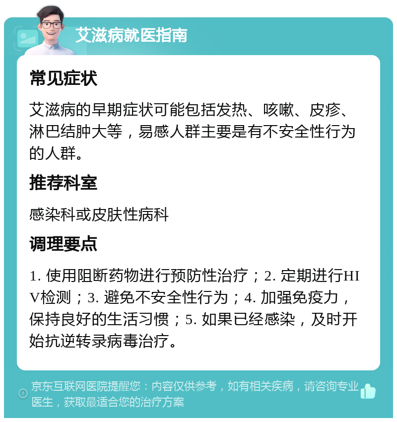 艾滋病就医指南 常见症状 艾滋病的早期症状可能包括发热、咳嗽、皮疹、淋巴结肿大等，易感人群主要是有不安全性行为的人群。 推荐科室 感染科或皮肤性病科 调理要点 1. 使用阻断药物进行预防性治疗；2. 定期进行HIV检测；3. 避免不安全性行为；4. 加强免疫力，保持良好的生活习惯；5. 如果已经感染，及时开始抗逆转录病毒治疗。