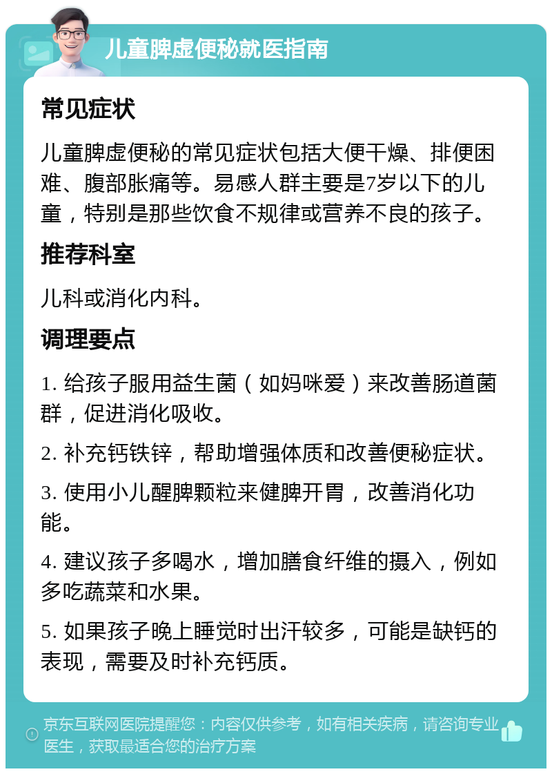 儿童脾虚便秘就医指南 常见症状 儿童脾虚便秘的常见症状包括大便干燥、排便困难、腹部胀痛等。易感人群主要是7岁以下的儿童，特别是那些饮食不规律或营养不良的孩子。 推荐科室 儿科或消化内科。 调理要点 1. 给孩子服用益生菌（如妈咪爱）来改善肠道菌群，促进消化吸收。 2. 补充钙铁锌，帮助增强体质和改善便秘症状。 3. 使用小儿醒脾颗粒来健脾开胃，改善消化功能。 4. 建议孩子多喝水，增加膳食纤维的摄入，例如多吃蔬菜和水果。 5. 如果孩子晚上睡觉时出汗较多，可能是缺钙的表现，需要及时补充钙质。