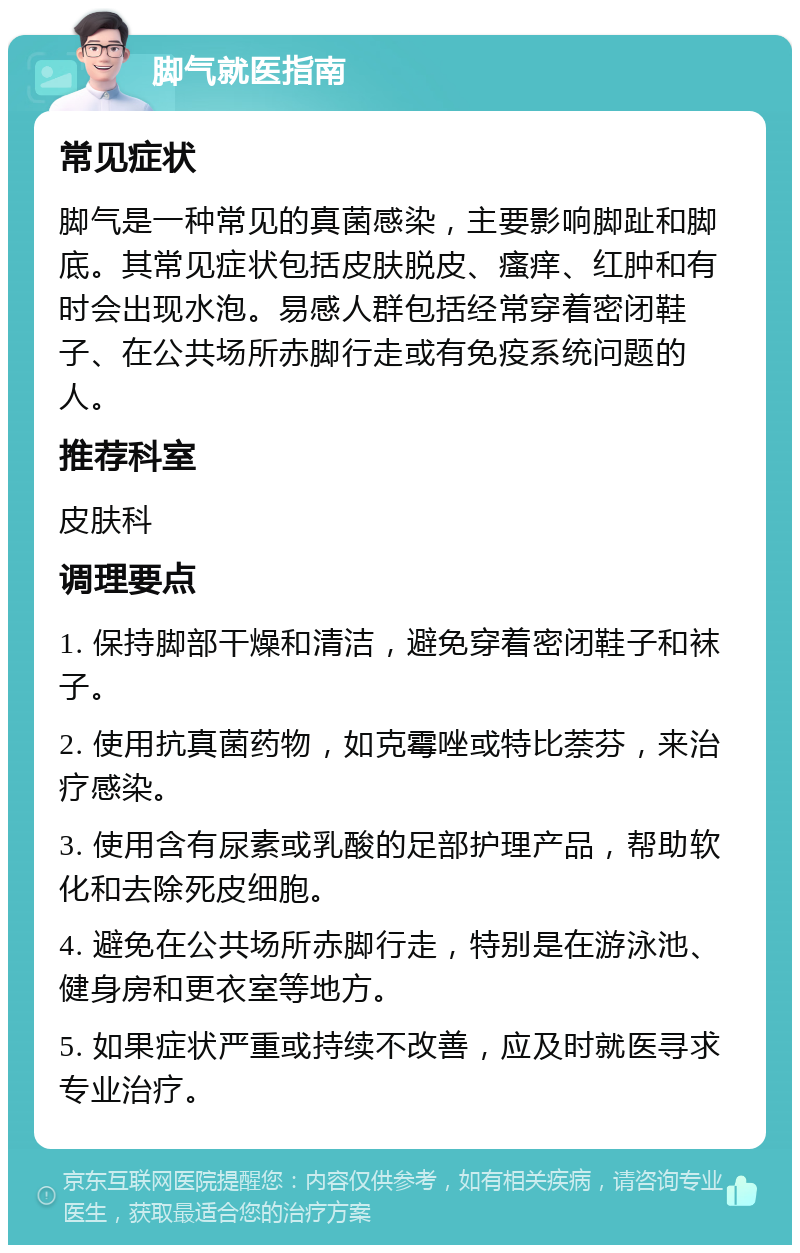 脚气就医指南 常见症状 脚气是一种常见的真菌感染，主要影响脚趾和脚底。其常见症状包括皮肤脱皮、瘙痒、红肿和有时会出现水泡。易感人群包括经常穿着密闭鞋子、在公共场所赤脚行走或有免疫系统问题的人。 推荐科室 皮肤科 调理要点 1. 保持脚部干燥和清洁，避免穿着密闭鞋子和袜子。 2. 使用抗真菌药物，如克霉唑或特比萘芬，来治疗感染。 3. 使用含有尿素或乳酸的足部护理产品，帮助软化和去除死皮细胞。 4. 避免在公共场所赤脚行走，特别是在游泳池、健身房和更衣室等地方。 5. 如果症状严重或持续不改善，应及时就医寻求专业治疗。