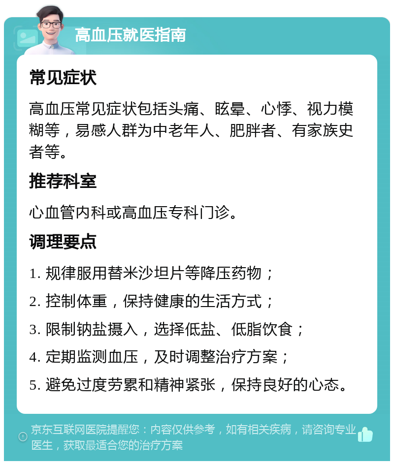 高血压就医指南 常见症状 高血压常见症状包括头痛、眩晕、心悸、视力模糊等，易感人群为中老年人、肥胖者、有家族史者等。 推荐科室 心血管内科或高血压专科门诊。 调理要点 1. 规律服用替米沙坦片等降压药物； 2. 控制体重，保持健康的生活方式； 3. 限制钠盐摄入，选择低盐、低脂饮食； 4. 定期监测血压，及时调整治疗方案； 5. 避免过度劳累和精神紧张，保持良好的心态。