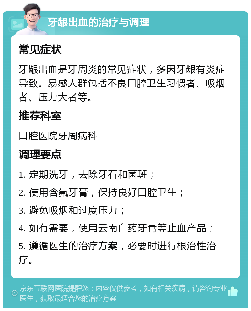 牙龈出血的治疗与调理 常见症状 牙龈出血是牙周炎的常见症状，多因牙龈有炎症导致。易感人群包括不良口腔卫生习惯者、吸烟者、压力大者等。 推荐科室 口腔医院牙周病科 调理要点 1. 定期洗牙，去除牙石和菌斑； 2. 使用含氟牙膏，保持良好口腔卫生； 3. 避免吸烟和过度压力； 4. 如有需要，使用云南白药牙膏等止血产品； 5. 遵循医生的治疗方案，必要时进行根治性治疗。