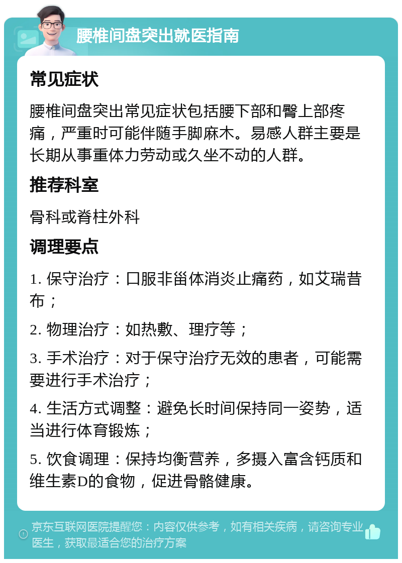 腰椎间盘突出就医指南 常见症状 腰椎间盘突出常见症状包括腰下部和臀上部疼痛，严重时可能伴随手脚麻木。易感人群主要是长期从事重体力劳动或久坐不动的人群。 推荐科室 骨科或脊柱外科 调理要点 1. 保守治疗：口服非甾体消炎止痛药，如艾瑞昔布； 2. 物理治疗：如热敷、理疗等； 3. 手术治疗：对于保守治疗无效的患者，可能需要进行手术治疗； 4. 生活方式调整：避免长时间保持同一姿势，适当进行体育锻炼； 5. 饮食调理：保持均衡营养，多摄入富含钙质和维生素D的食物，促进骨骼健康。