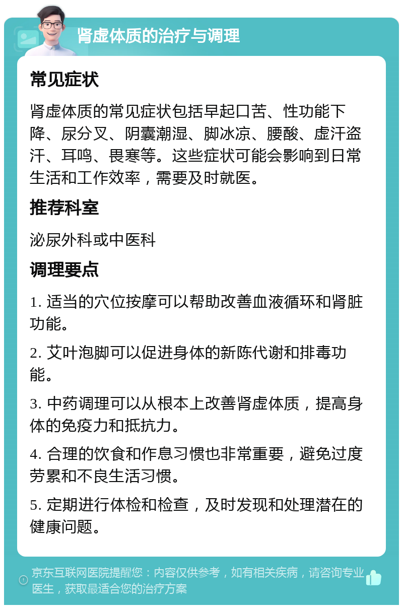 肾虚体质的治疗与调理 常见症状 肾虚体质的常见症状包括早起口苦、性功能下降、尿分叉、阴囊潮湿、脚冰凉、腰酸、虚汗盗汗、耳鸣、畏寒等。这些症状可能会影响到日常生活和工作效率，需要及时就医。 推荐科室 泌尿外科或中医科 调理要点 1. 适当的穴位按摩可以帮助改善血液循环和肾脏功能。 2. 艾叶泡脚可以促进身体的新陈代谢和排毒功能。 3. 中药调理可以从根本上改善肾虚体质，提高身体的免疫力和抵抗力。 4. 合理的饮食和作息习惯也非常重要，避免过度劳累和不良生活习惯。 5. 定期进行体检和检查，及时发现和处理潜在的健康问题。