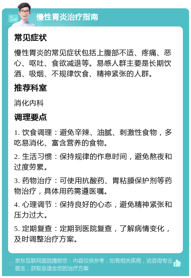 慢性胃炎治疗指南 常见症状 慢性胃炎的常见症状包括上腹部不适、疼痛、恶心、呕吐、食欲减退等。易感人群主要是长期饮酒、吸烟、不规律饮食、精神紧张的人群。 推荐科室 消化内科 调理要点 1. 饮食调理：避免辛辣、油腻、刺激性食物，多吃易消化、富含营养的食物。 2. 生活习惯：保持规律的作息时间，避免熬夜和过度劳累。 3. 药物治疗：可使用抗酸药、胃粘膜保护剂等药物治疗，具体用药需遵医嘱。 4. 心理调节：保持良好的心态，避免精神紧张和压力过大。 5. 定期复查：定期到医院复查，了解病情变化，及时调整治疗方案。