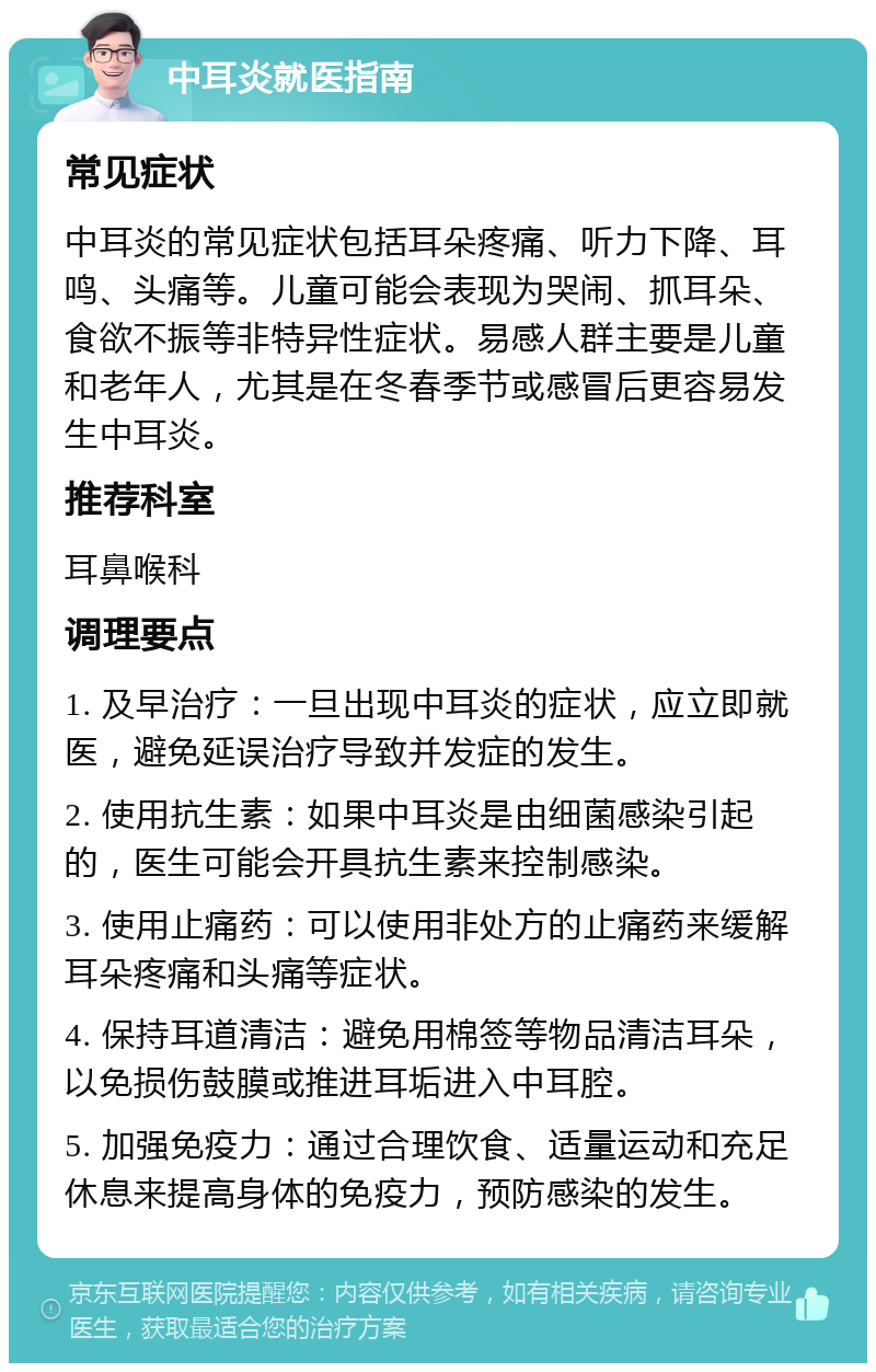 中耳炎就医指南 常见症状 中耳炎的常见症状包括耳朵疼痛、听力下降、耳鸣、头痛等。儿童可能会表现为哭闹、抓耳朵、食欲不振等非特异性症状。易感人群主要是儿童和老年人，尤其是在冬春季节或感冒后更容易发生中耳炎。 推荐科室 耳鼻喉科 调理要点 1. 及早治疗：一旦出现中耳炎的症状，应立即就医，避免延误治疗导致并发症的发生。 2. 使用抗生素：如果中耳炎是由细菌感染引起的，医生可能会开具抗生素来控制感染。 3. 使用止痛药：可以使用非处方的止痛药来缓解耳朵疼痛和头痛等症状。 4. 保持耳道清洁：避免用棉签等物品清洁耳朵，以免损伤鼓膜或推进耳垢进入中耳腔。 5. 加强免疫力：通过合理饮食、适量运动和充足休息来提高身体的免疫力，预防感染的发生。