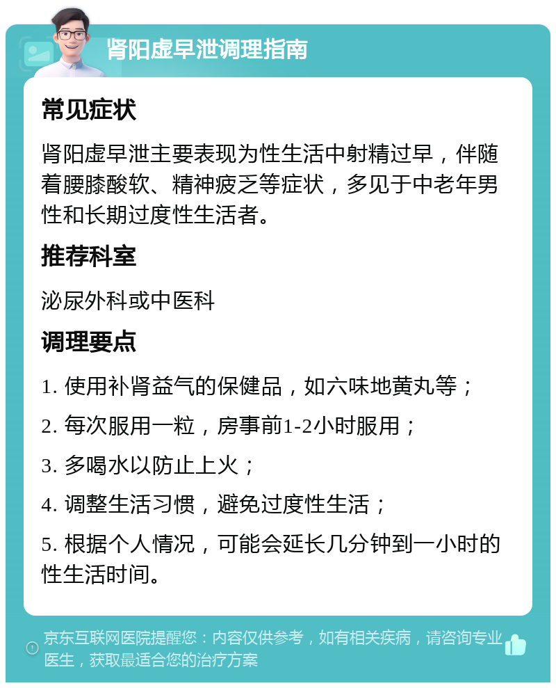 肾阳虚早泄调理指南 常见症状 肾阳虚早泄主要表现为性生活中射精过早，伴随着腰膝酸软、精神疲乏等症状，多见于中老年男性和长期过度性生活者。 推荐科室 泌尿外科或中医科 调理要点 1. 使用补肾益气的保健品，如六味地黄丸等； 2. 每次服用一粒，房事前1-2小时服用； 3. 多喝水以防止上火； 4. 调整生活习惯，避免过度性生活； 5. 根据个人情况，可能会延长几分钟到一小时的性生活时间。