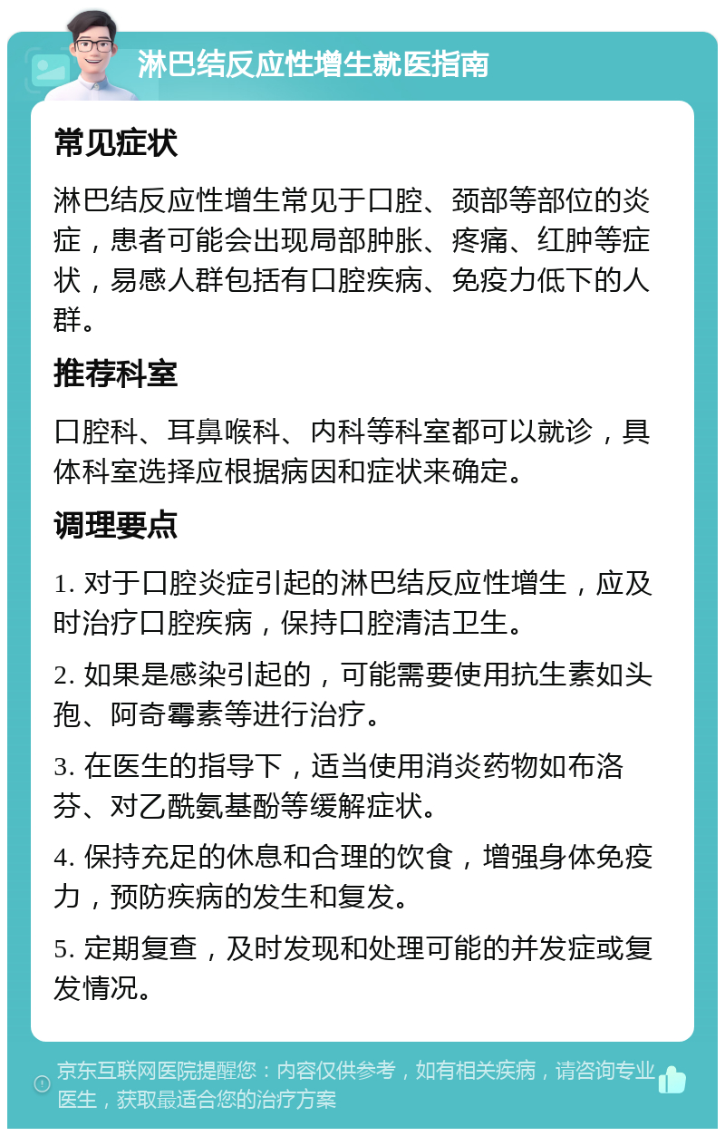 淋巴结反应性增生就医指南 常见症状 淋巴结反应性增生常见于口腔、颈部等部位的炎症，患者可能会出现局部肿胀、疼痛、红肿等症状，易感人群包括有口腔疾病、免疫力低下的人群。 推荐科室 口腔科、耳鼻喉科、内科等科室都可以就诊，具体科室选择应根据病因和症状来确定。 调理要点 1. 对于口腔炎症引起的淋巴结反应性增生，应及时治疗口腔疾病，保持口腔清洁卫生。 2. 如果是感染引起的，可能需要使用抗生素如头孢、阿奇霉素等进行治疗。 3. 在医生的指导下，适当使用消炎药物如布洛芬、对乙酰氨基酚等缓解症状。 4. 保持充足的休息和合理的饮食，增强身体免疫力，预防疾病的发生和复发。 5. 定期复查，及时发现和处理可能的并发症或复发情况。