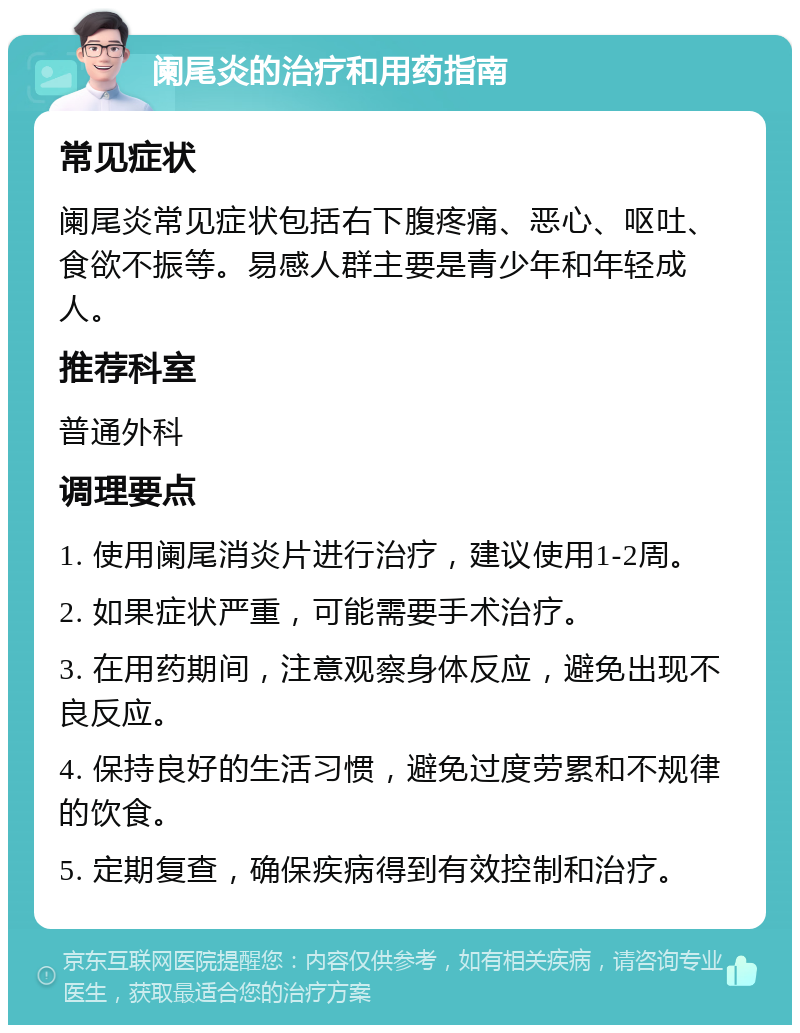 阑尾炎的治疗和用药指南 常见症状 阑尾炎常见症状包括右下腹疼痛、恶心、呕吐、食欲不振等。易感人群主要是青少年和年轻成人。 推荐科室 普通外科 调理要点 1. 使用阑尾消炎片进行治疗，建议使用1-2周。 2. 如果症状严重，可能需要手术治疗。 3. 在用药期间，注意观察身体反应，避免出现不良反应。 4. 保持良好的生活习惯，避免过度劳累和不规律的饮食。 5. 定期复查，确保疾病得到有效控制和治疗。