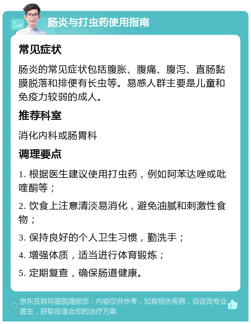 肠炎与打虫药使用指南 常见症状 肠炎的常见症状包括腹胀、腹痛、腹泻、直肠黏膜脱落和排便有长虫等。易感人群主要是儿童和免疫力较弱的成人。 推荐科室 消化内科或肠胃科 调理要点 1. 根据医生建议使用打虫药，例如阿苯达唑或吡喹酮等； 2. 饮食上注意清淡易消化，避免油腻和刺激性食物； 3. 保持良好的个人卫生习惯，勤洗手； 4. 增强体质，适当进行体育锻炼； 5. 定期复查，确保肠道健康。