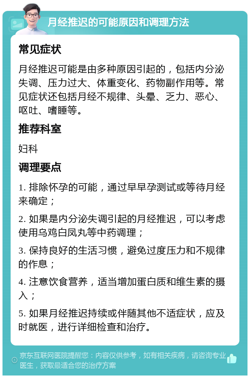 月经推迟的可能原因和调理方法 常见症状 月经推迟可能是由多种原因引起的，包括内分泌失调、压力过大、体重变化、药物副作用等。常见症状还包括月经不规律、头晕、乏力、恶心、呕吐、嗜睡等。 推荐科室 妇科 调理要点 1. 排除怀孕的可能，通过早早孕测试或等待月经来确定； 2. 如果是内分泌失调引起的月经推迟，可以考虑使用乌鸡白凤丸等中药调理； 3. 保持良好的生活习惯，避免过度压力和不规律的作息； 4. 注意饮食营养，适当增加蛋白质和维生素的摄入； 5. 如果月经推迟持续或伴随其他不适症状，应及时就医，进行详细检查和治疗。