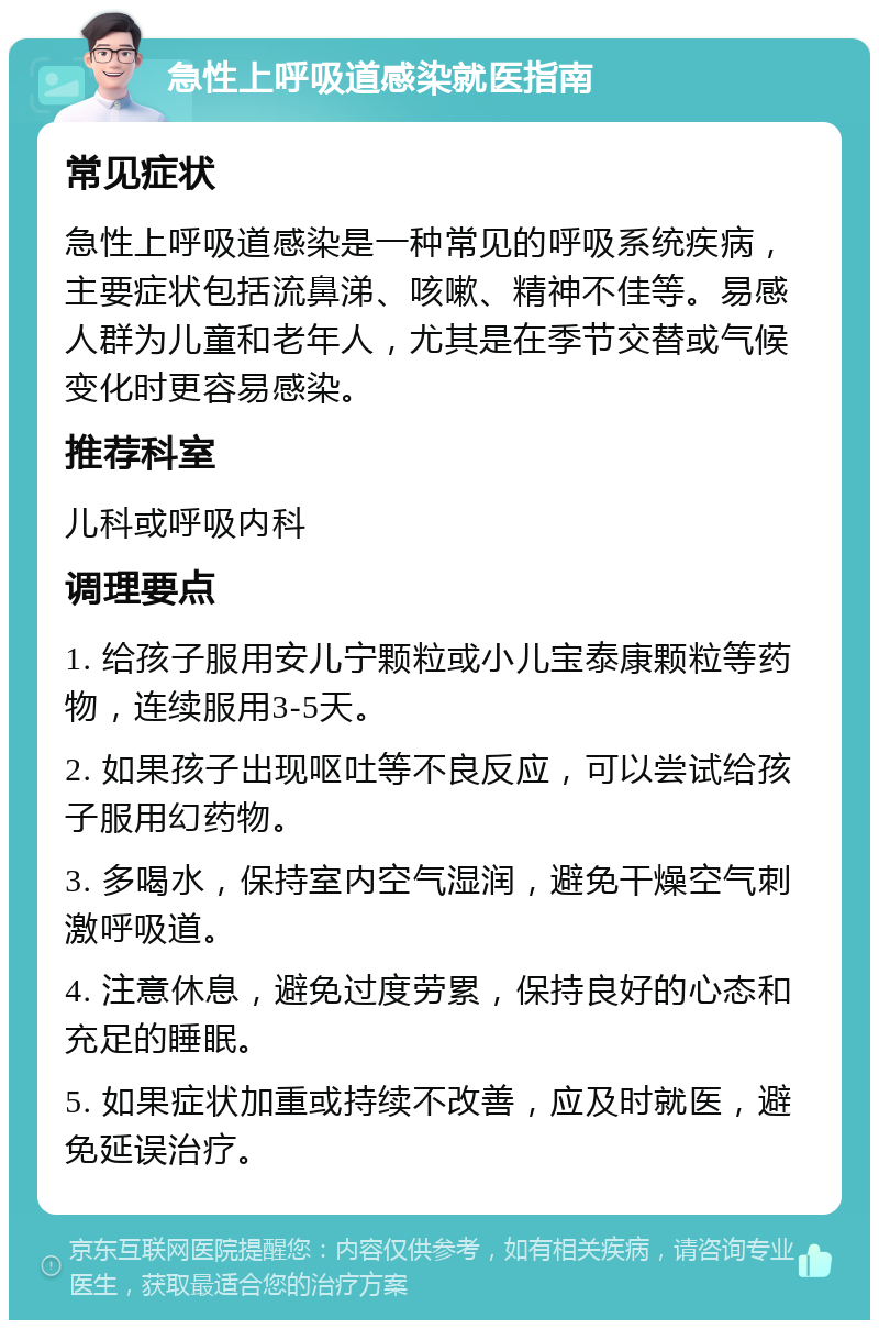 急性上呼吸道感染就医指南 常见症状 急性上呼吸道感染是一种常见的呼吸系统疾病，主要症状包括流鼻涕、咳嗽、精神不佳等。易感人群为儿童和老年人，尤其是在季节交替或气候变化时更容易感染。 推荐科室 儿科或呼吸内科 调理要点 1. 给孩子服用安儿宁颗粒或小儿宝泰康颗粒等药物，连续服用3-5天。 2. 如果孩子出现呕吐等不良反应，可以尝试给孩子服用幻药物。 3. 多喝水，保持室内空气湿润，避免干燥空气刺激呼吸道。 4. 注意休息，避免过度劳累，保持良好的心态和充足的睡眠。 5. 如果症状加重或持续不改善，应及时就医，避免延误治疗。