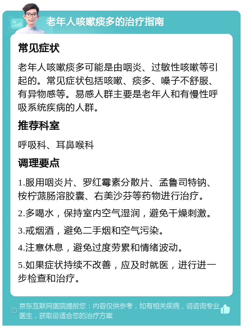 老年人咳嗽痰多的治疗指南 常见症状 老年人咳嗽痰多可能是由咽炎、过敏性咳嗽等引起的。常见症状包括咳嗽、痰多、嗓子不舒服、有异物感等。易感人群主要是老年人和有慢性呼吸系统疾病的人群。 推荐科室 呼吸科、耳鼻喉科 调理要点 1.服用咽炎片、罗红霉素分散片、孟鲁司特钠、桉柠蒎肠溶胶囊、右美沙芬等药物进行治疗。 2.多喝水，保持室内空气湿润，避免干燥刺激。 3.戒烟酒，避免二手烟和空气污染。 4.注意休息，避免过度劳累和情绪波动。 5.如果症状持续不改善，应及时就医，进行进一步检查和治疗。