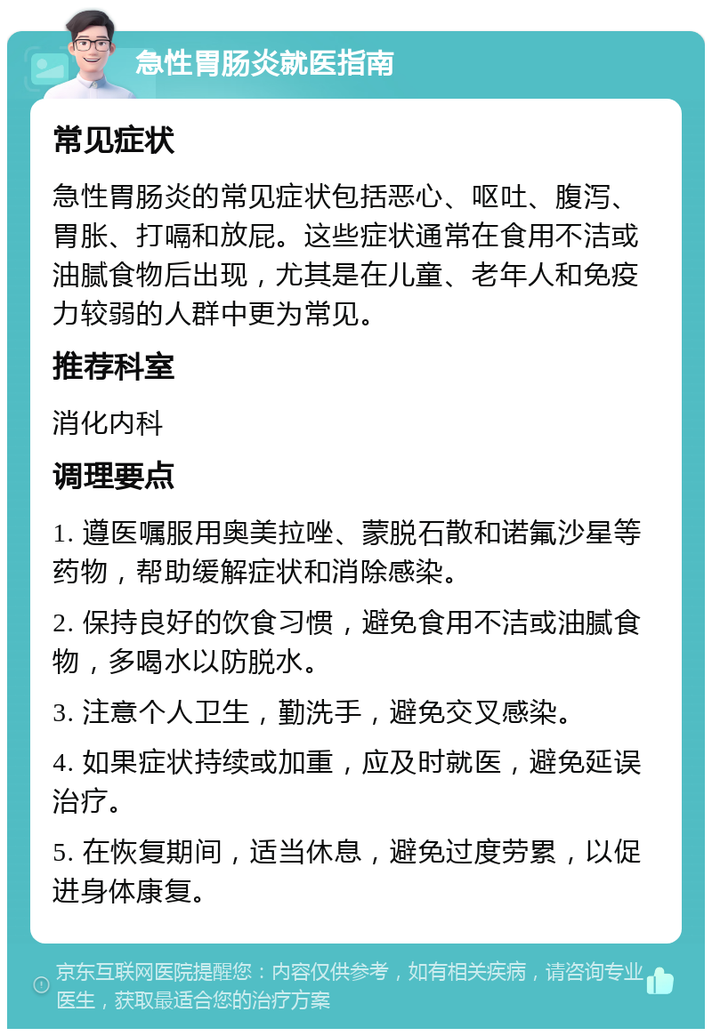 急性胃肠炎就医指南 常见症状 急性胃肠炎的常见症状包括恶心、呕吐、腹泻、胃胀、打嗝和放屁。这些症状通常在食用不洁或油腻食物后出现，尤其是在儿童、老年人和免疫力较弱的人群中更为常见。 推荐科室 消化内科 调理要点 1. 遵医嘱服用奥美拉唑、蒙脱石散和诺氟沙星等药物，帮助缓解症状和消除感染。 2. 保持良好的饮食习惯，避免食用不洁或油腻食物，多喝水以防脱水。 3. 注意个人卫生，勤洗手，避免交叉感染。 4. 如果症状持续或加重，应及时就医，避免延误治疗。 5. 在恢复期间，适当休息，避免过度劳累，以促进身体康复。