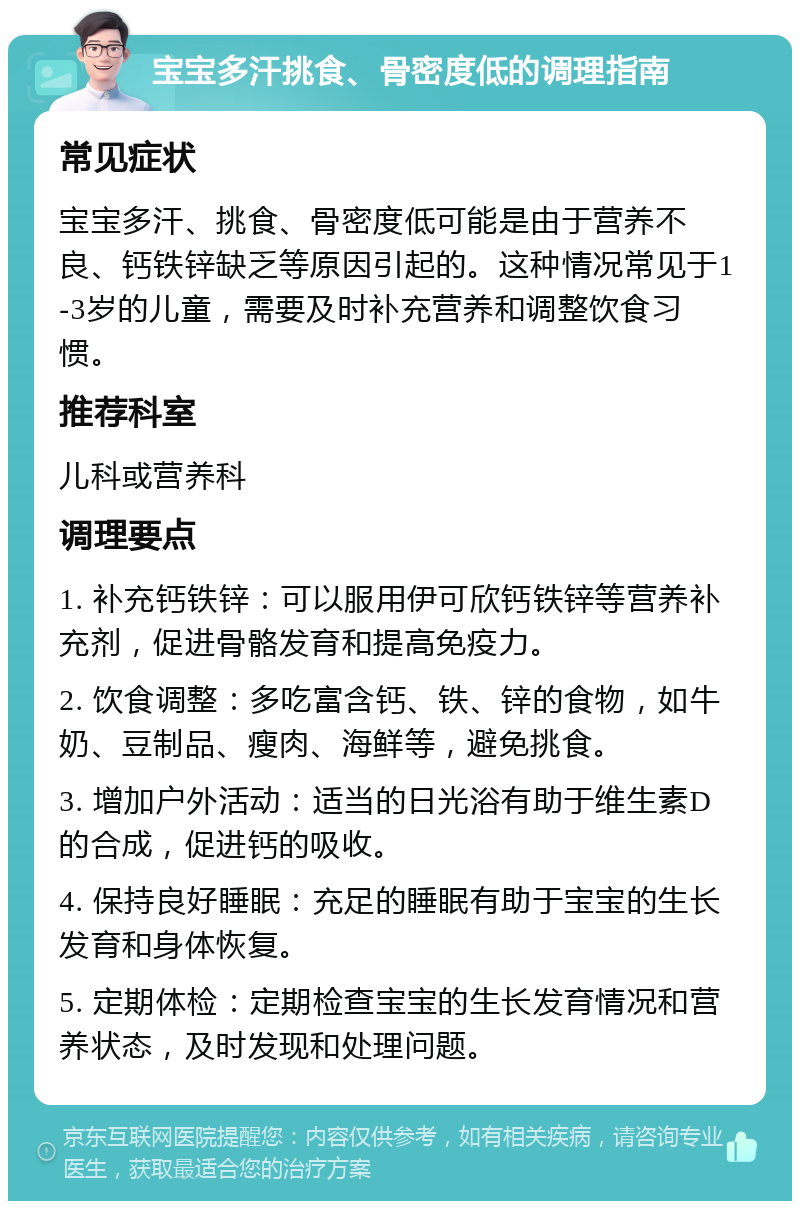 宝宝多汗挑食、骨密度低的调理指南 常见症状 宝宝多汗、挑食、骨密度低可能是由于营养不良、钙铁锌缺乏等原因引起的。这种情况常见于1-3岁的儿童，需要及时补充营养和调整饮食习惯。 推荐科室 儿科或营养科 调理要点 1. 补充钙铁锌：可以服用伊可欣钙铁锌等营养补充剂，促进骨骼发育和提高免疫力。 2. 饮食调整：多吃富含钙、铁、锌的食物，如牛奶、豆制品、瘦肉、海鲜等，避免挑食。 3. 增加户外活动：适当的日光浴有助于维生素D的合成，促进钙的吸收。 4. 保持良好睡眠：充足的睡眠有助于宝宝的生长发育和身体恢复。 5. 定期体检：定期检查宝宝的生长发育情况和营养状态，及时发现和处理问题。