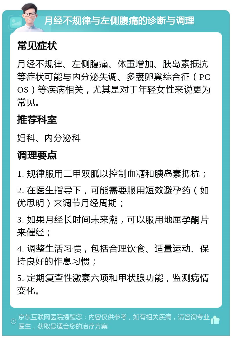 月经不规律与左侧腹痛的诊断与调理 常见症状 月经不规律、左侧腹痛、体重增加、胰岛素抵抗等症状可能与内分泌失调、多囊卵巢综合征（PCOS）等疾病相关，尤其是对于年轻女性来说更为常见。 推荐科室 妇科、内分泌科 调理要点 1. 规律服用二甲双胍以控制血糖和胰岛素抵抗； 2. 在医生指导下，可能需要服用短效避孕药（如优思明）来调节月经周期； 3. 如果月经长时间未来潮，可以服用地屈孕酮片来催经； 4. 调整生活习惯，包括合理饮食、适量运动、保持良好的作息习惯； 5. 定期复查性激素六项和甲状腺功能，监测病情变化。