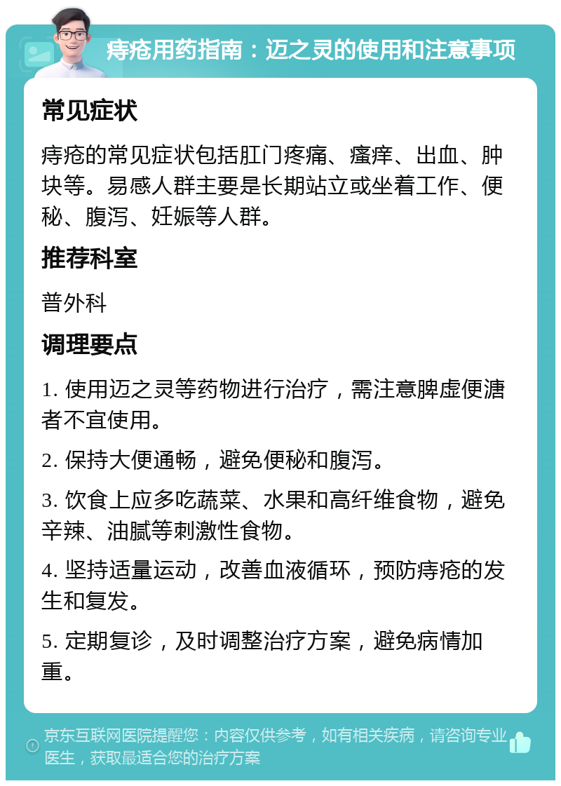 痔疮用药指南：迈之灵的使用和注意事项 常见症状 痔疮的常见症状包括肛门疼痛、瘙痒、出血、肿块等。易感人群主要是长期站立或坐着工作、便秘、腹泻、妊娠等人群。 推荐科室 普外科 调理要点 1. 使用迈之灵等药物进行治疗，需注意脾虚便溏者不宜使用。 2. 保持大便通畅，避免便秘和腹泻。 3. 饮食上应多吃蔬菜、水果和高纤维食物，避免辛辣、油腻等刺激性食物。 4. 坚持适量运动，改善血液循环，预防痔疮的发生和复发。 5. 定期复诊，及时调整治疗方案，避免病情加重。