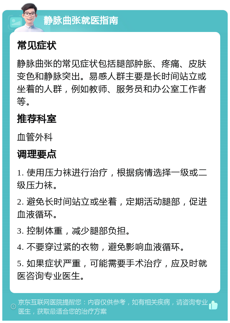 静脉曲张就医指南 常见症状 静脉曲张的常见症状包括腿部肿胀、疼痛、皮肤变色和静脉突出。易感人群主要是长时间站立或坐着的人群，例如教师、服务员和办公室工作者等。 推荐科室 血管外科 调理要点 1. 使用压力袜进行治疗，根据病情选择一级或二级压力袜。 2. 避免长时间站立或坐着，定期活动腿部，促进血液循环。 3. 控制体重，减少腿部负担。 4. 不要穿过紧的衣物，避免影响血液循环。 5. 如果症状严重，可能需要手术治疗，应及时就医咨询专业医生。