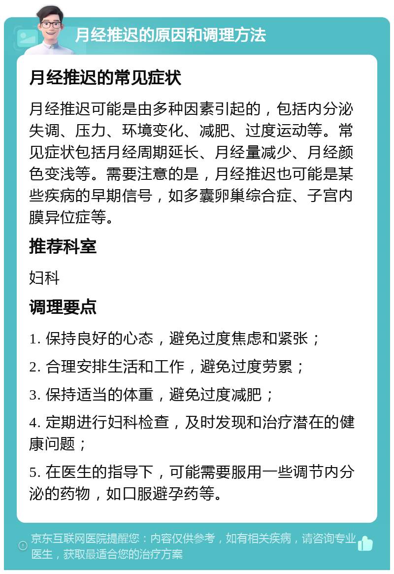 月经推迟的原因和调理方法 月经推迟的常见症状 月经推迟可能是由多种因素引起的，包括内分泌失调、压力、环境变化、减肥、过度运动等。常见症状包括月经周期延长、月经量减少、月经颜色变浅等。需要注意的是，月经推迟也可能是某些疾病的早期信号，如多囊卵巢综合症、子宫内膜异位症等。 推荐科室 妇科 调理要点 1. 保持良好的心态，避免过度焦虑和紧张； 2. 合理安排生活和工作，避免过度劳累； 3. 保持适当的体重，避免过度减肥； 4. 定期进行妇科检查，及时发现和治疗潜在的健康问题； 5. 在医生的指导下，可能需要服用一些调节内分泌的药物，如口服避孕药等。