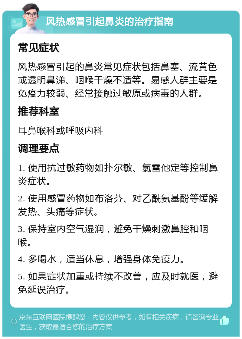 风热感冒引起鼻炎的治疗指南 常见症状 风热感冒引起的鼻炎常见症状包括鼻塞、流黄色或透明鼻涕、咽喉干燥不适等。易感人群主要是免疫力较弱、经常接触过敏原或病毒的人群。 推荐科室 耳鼻喉科或呼吸内科 调理要点 1. 使用抗过敏药物如扑尔敏、氯雷他定等控制鼻炎症状。 2. 使用感冒药物如布洛芬、对乙酰氨基酚等缓解发热、头痛等症状。 3. 保持室内空气湿润，避免干燥刺激鼻腔和咽喉。 4. 多喝水，适当休息，增强身体免疫力。 5. 如果症状加重或持续不改善，应及时就医，避免延误治疗。