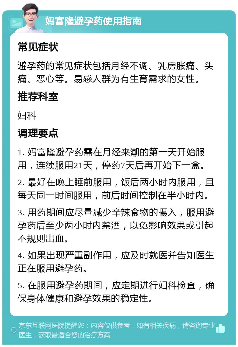 妈富隆避孕药使用指南 常见症状 避孕药的常见症状包括月经不调、乳房胀痛、头痛、恶心等。易感人群为有生育需求的女性。 推荐科室 妇科 调理要点 1. 妈富隆避孕药需在月经来潮的第一天开始服用，连续服用21天，停药7天后再开始下一盒。 2. 最好在晚上睡前服用，饭后两小时内服用，且每天同一时间服用，前后时间控制在半小时内。 3. 用药期间应尽量减少辛辣食物的摄入，服用避孕药后至少两小时内禁酒，以免影响效果或引起不规则出血。 4. 如果出现严重副作用，应及时就医并告知医生正在服用避孕药。 5. 在服用避孕药期间，应定期进行妇科检查，确保身体健康和避孕效果的稳定性。