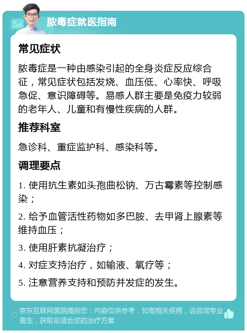 脓毒症就医指南 常见症状 脓毒症是一种由感染引起的全身炎症反应综合征，常见症状包括发烧、血压低、心率快、呼吸急促、意识障碍等。易感人群主要是免疫力较弱的老年人、儿童和有慢性疾病的人群。 推荐科室 急诊科、重症监护科、感染科等。 调理要点 1. 使用抗生素如头孢曲松钠、万古霉素等控制感染； 2. 给予血管活性药物如多巴胺、去甲肾上腺素等维持血压； 3. 使用肝素抗凝治疗； 4. 对症支持治疗，如输液、氧疗等； 5. 注意营养支持和预防并发症的发生。