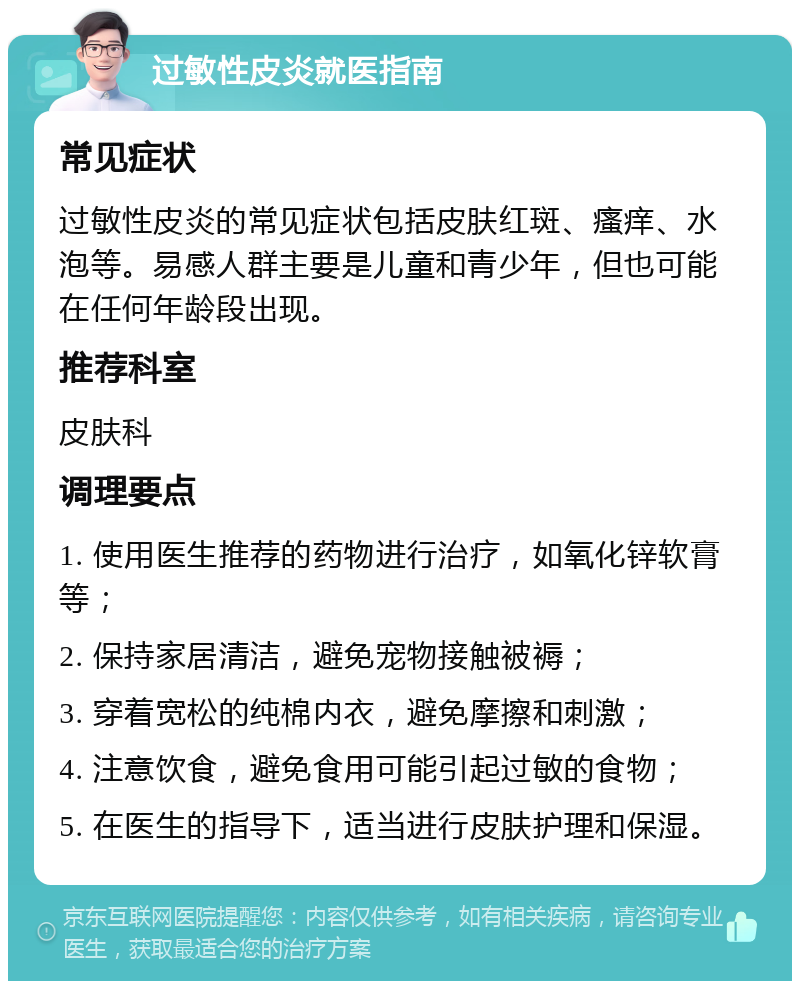 过敏性皮炎就医指南 常见症状 过敏性皮炎的常见症状包括皮肤红斑、瘙痒、水泡等。易感人群主要是儿童和青少年，但也可能在任何年龄段出现。 推荐科室 皮肤科 调理要点 1. 使用医生推荐的药物进行治疗，如氧化锌软膏等； 2. 保持家居清洁，避免宠物接触被褥； 3. 穿着宽松的纯棉内衣，避免摩擦和刺激； 4. 注意饮食，避免食用可能引起过敏的食物； 5. 在医生的指导下，适当进行皮肤护理和保湿。