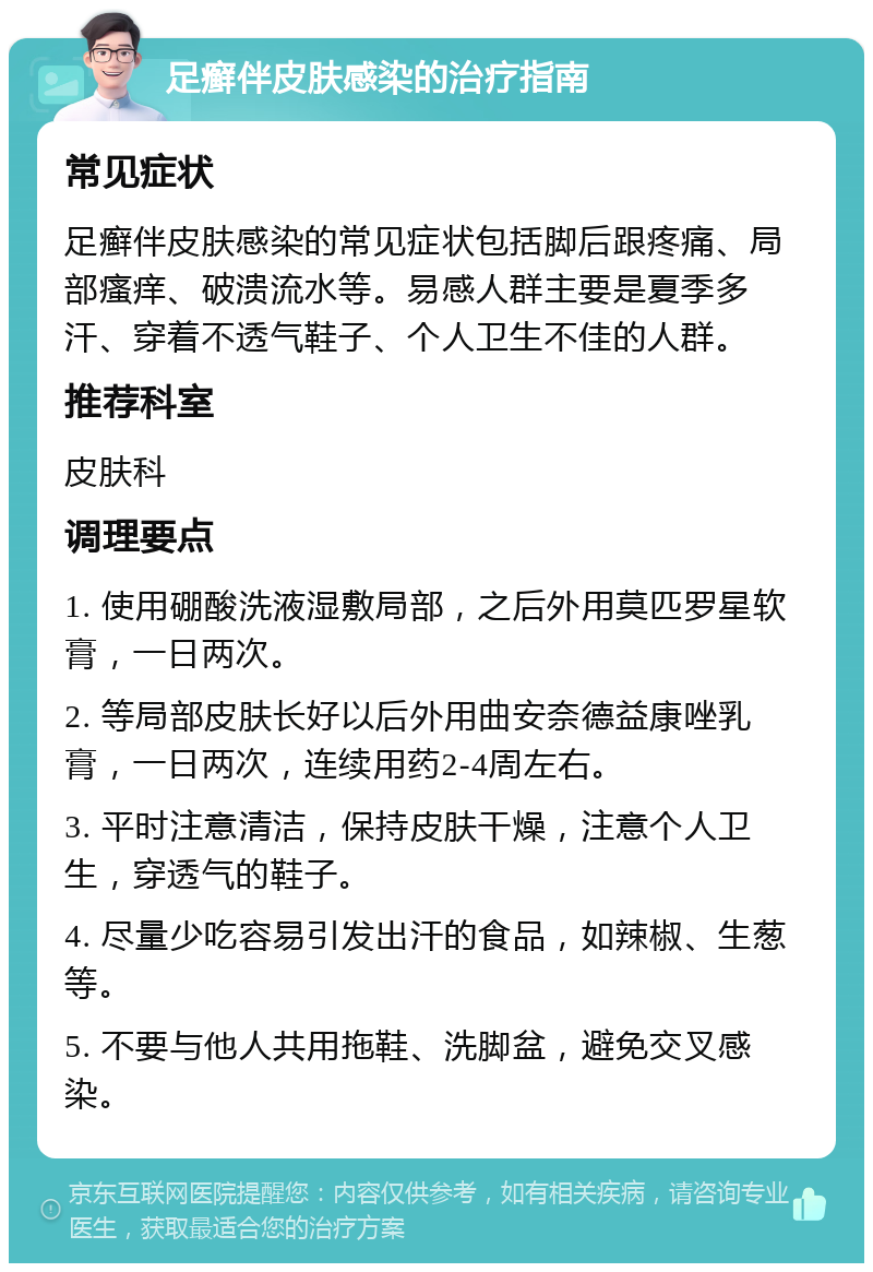 足癣伴皮肤感染的治疗指南 常见症状 足癣伴皮肤感染的常见症状包括脚后跟疼痛、局部瘙痒、破溃流水等。易感人群主要是夏季多汗、穿着不透气鞋子、个人卫生不佳的人群。 推荐科室 皮肤科 调理要点 1. 使用硼酸洗液湿敷局部，之后外用莫匹罗星软膏，一日两次。 2. 等局部皮肤长好以后外用曲安奈德益康唑乳膏，一日两次，连续用药2-4周左右。 3. 平时注意清洁，保持皮肤干燥，注意个人卫生，穿透气的鞋子。 4. 尽量少吃容易引发出汗的食品，如辣椒、生葱等。 5. 不要与他人共用拖鞋、洗脚盆，避免交叉感染。