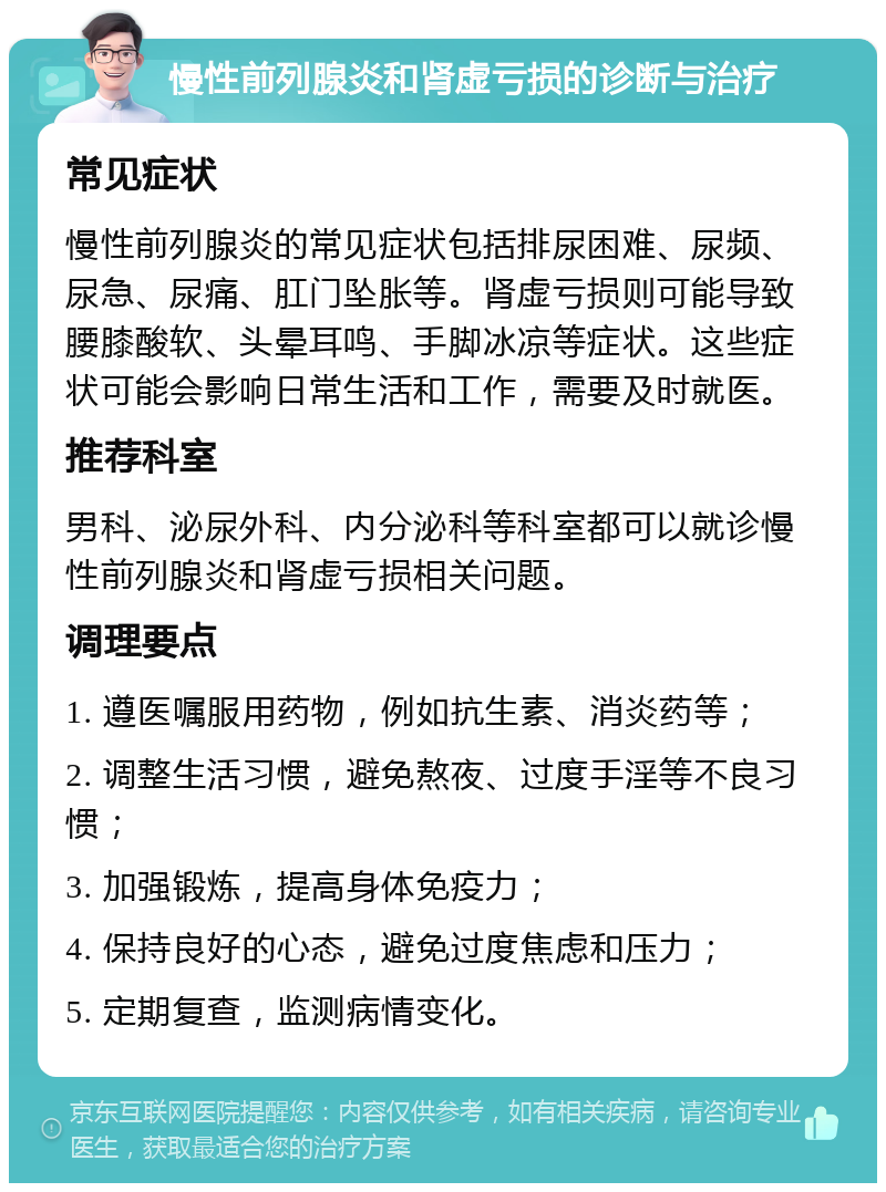 慢性前列腺炎和肾虚亏损的诊断与治疗 常见症状 慢性前列腺炎的常见症状包括排尿困难、尿频、尿急、尿痛、肛门坠胀等。肾虚亏损则可能导致腰膝酸软、头晕耳鸣、手脚冰凉等症状。这些症状可能会影响日常生活和工作，需要及时就医。 推荐科室 男科、泌尿外科、内分泌科等科室都可以就诊慢性前列腺炎和肾虚亏损相关问题。 调理要点 1. 遵医嘱服用药物，例如抗生素、消炎药等； 2. 调整生活习惯，避免熬夜、过度手淫等不良习惯； 3. 加强锻炼，提高身体免疫力； 4. 保持良好的心态，避免过度焦虑和压力； 5. 定期复查，监测病情变化。