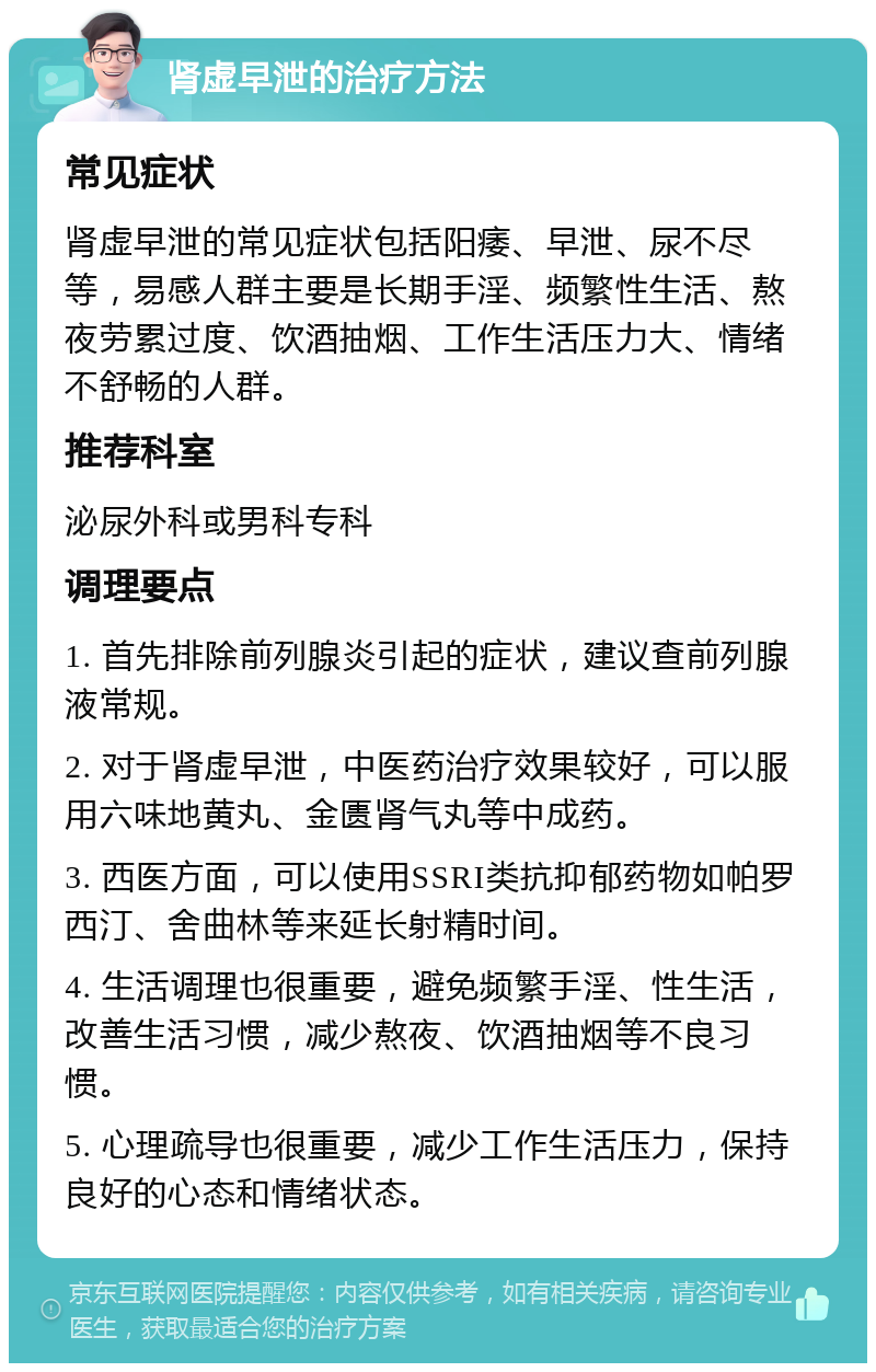 肾虚早泄的治疗方法 常见症状 肾虚早泄的常见症状包括阳痿、早泄、尿不尽等，易感人群主要是长期手淫、频繁性生活、熬夜劳累过度、饮酒抽烟、工作生活压力大、情绪不舒畅的人群。 推荐科室 泌尿外科或男科专科 调理要点 1. 首先排除前列腺炎引起的症状，建议查前列腺液常规。 2. 对于肾虚早泄，中医药治疗效果较好，可以服用六味地黄丸、金匮肾气丸等中成药。 3. 西医方面，可以使用SSRI类抗抑郁药物如帕罗西汀、舍曲林等来延长射精时间。 4. 生活调理也很重要，避免频繁手淫、性生活，改善生活习惯，减少熬夜、饮酒抽烟等不良习惯。 5. 心理疏导也很重要，减少工作生活压力，保持良好的心态和情绪状态。