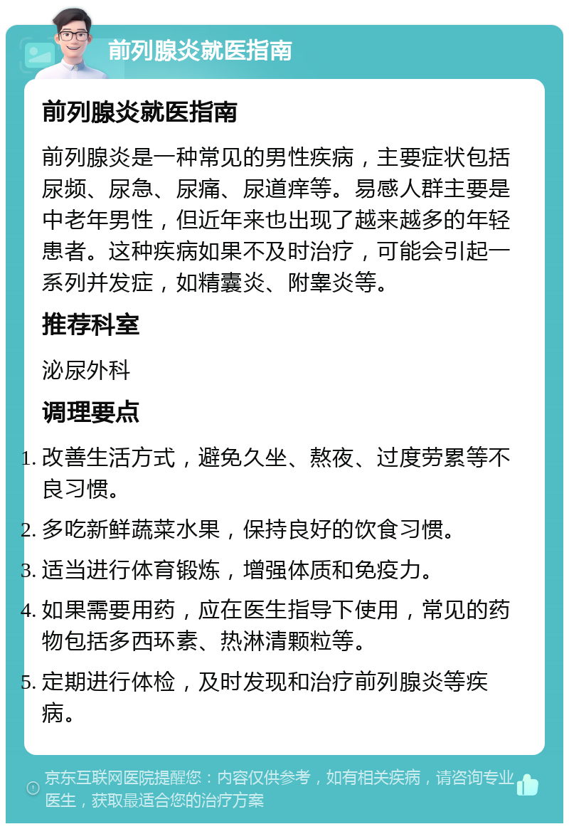 前列腺炎就医指南 前列腺炎就医指南 前列腺炎是一种常见的男性疾病，主要症状包括尿频、尿急、尿痛、尿道痒等。易感人群主要是中老年男性，但近年来也出现了越来越多的年轻患者。这种疾病如果不及时治疗，可能会引起一系列并发症，如精囊炎、附睾炎等。 推荐科室 泌尿外科 调理要点 改善生活方式，避免久坐、熬夜、过度劳累等不良习惯。 多吃新鲜蔬菜水果，保持良好的饮食习惯。 适当进行体育锻炼，增强体质和免疫力。 如果需要用药，应在医生指导下使用，常见的药物包括多西环素、热淋清颗粒等。 定期进行体检，及时发现和治疗前列腺炎等疾病。