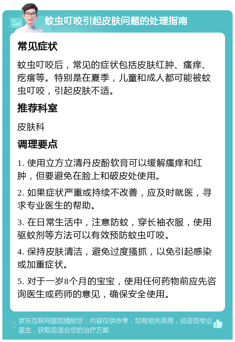 蚊虫叮咬引起皮肤问题的处理指南 常见症状 蚊虫叮咬后，常见的症状包括皮肤红肿、瘙痒、疙瘩等。特别是在夏季，儿童和成人都可能被蚊虫叮咬，引起皮肤不适。 推荐科室 皮肤科 调理要点 1. 使用立方立清丹皮酚软膏可以缓解瘙痒和红肿，但要避免在脸上和破皮处使用。 2. 如果症状严重或持续不改善，应及时就医，寻求专业医生的帮助。 3. 在日常生活中，注意防蚊，穿长袖衣服，使用驱蚊剂等方法可以有效预防蚊虫叮咬。 4. 保持皮肤清洁，避免过度搔抓，以免引起感染或加重症状。 5. 对于一岁8个月的宝宝，使用任何药物前应先咨询医生或药师的意见，确保安全使用。