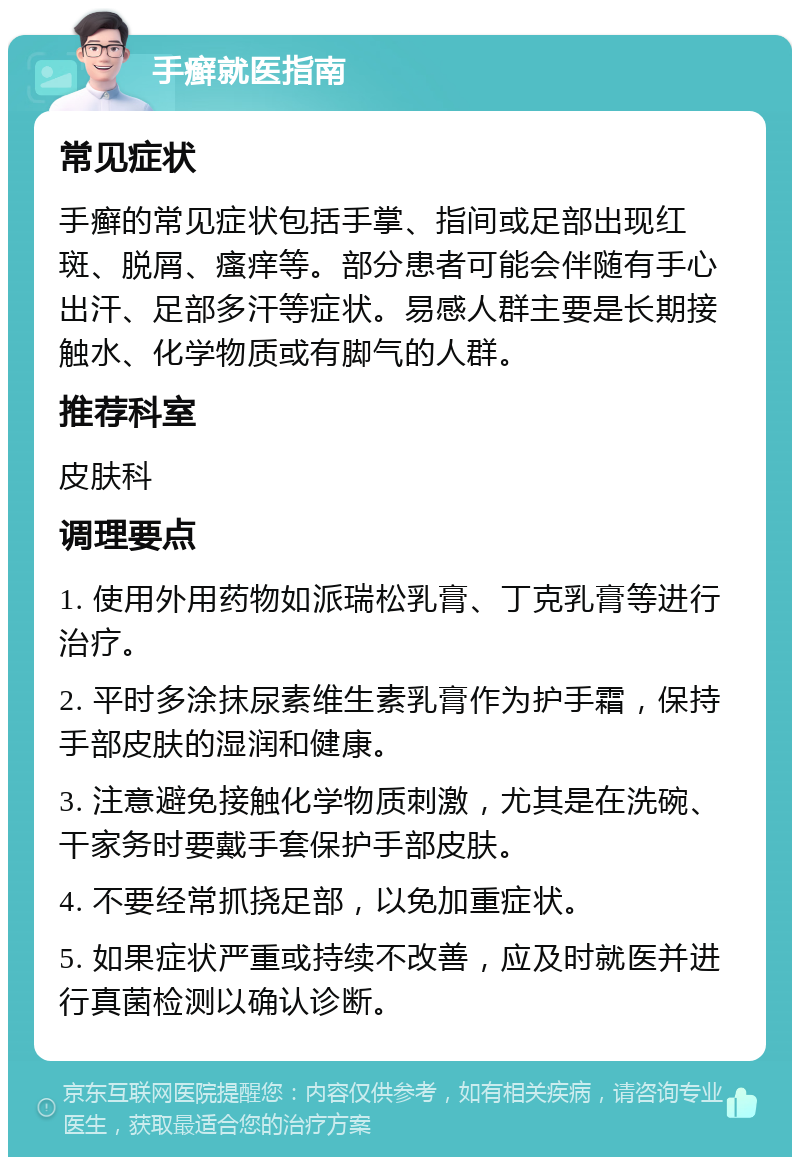 手癣就医指南 常见症状 手癣的常见症状包括手掌、指间或足部出现红斑、脱屑、瘙痒等。部分患者可能会伴随有手心出汗、足部多汗等症状。易感人群主要是长期接触水、化学物质或有脚气的人群。 推荐科室 皮肤科 调理要点 1. 使用外用药物如派瑞松乳膏、丁克乳膏等进行治疗。 2. 平时多涂抹尿素维生素乳膏作为护手霜，保持手部皮肤的湿润和健康。 3. 注意避免接触化学物质刺激，尤其是在洗碗、干家务时要戴手套保护手部皮肤。 4. 不要经常抓挠足部，以免加重症状。 5. 如果症状严重或持续不改善，应及时就医并进行真菌检测以确认诊断。