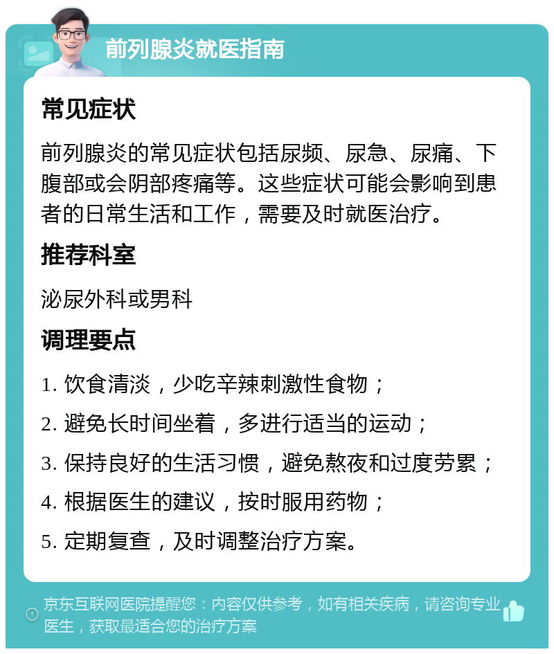 前列腺炎就医指南 常见症状 前列腺炎的常见症状包括尿频、尿急、尿痛、下腹部或会阴部疼痛等。这些症状可能会影响到患者的日常生活和工作，需要及时就医治疗。 推荐科室 泌尿外科或男科 调理要点 1. 饮食清淡，少吃辛辣刺激性食物； 2. 避免长时间坐着，多进行适当的运动； 3. 保持良好的生活习惯，避免熬夜和过度劳累； 4. 根据医生的建议，按时服用药物； 5. 定期复查，及时调整治疗方案。