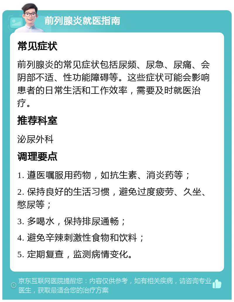 前列腺炎就医指南 常见症状 前列腺炎的常见症状包括尿频、尿急、尿痛、会阴部不适、性功能障碍等。这些症状可能会影响患者的日常生活和工作效率，需要及时就医治疗。 推荐科室 泌尿外科 调理要点 1. 遵医嘱服用药物，如抗生素、消炎药等； 2. 保持良好的生活习惯，避免过度疲劳、久坐、憋尿等； 3. 多喝水，保持排尿通畅； 4. 避免辛辣刺激性食物和饮料； 5. 定期复查，监测病情变化。